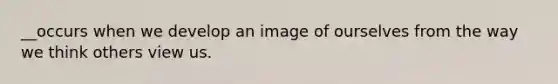 __occurs when we develop an image of ourselves from the way we think others view us.