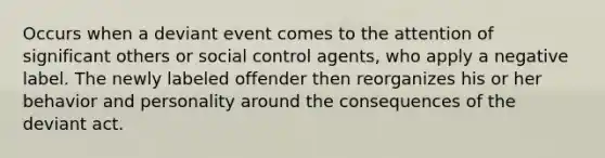 Occurs when a deviant event comes to the attention of significant others or social control agents, who apply a negative label. The newly labeled offender then reorganizes his or her behavior and personality around the consequences of the deviant act.