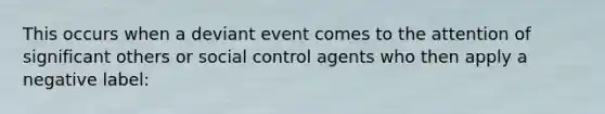 This occurs when a deviant event comes to the attention of significant others or social control agents who then apply a negative label: