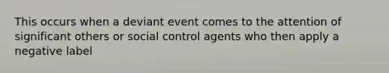 This occurs when a deviant event comes to the attention of significant others or social control agents who then apply a negative label