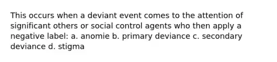 This occurs when a deviant event comes to the attention of significant others or social control agents who then apply a negative label: a. anomie b. primary deviance c. secondary deviance d. stigma