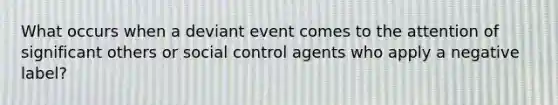 What occurs when a deviant event comes to the attention of significant others or social control agents who apply a negative label?