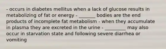 - occurs in diabetes mellitus when a lack of glucose results in metabolizing of fat or energy - _______ bodies are the end products of incomplete fat metabolism - when they accumulate in plasma they are excreted in the urine - _________ may also occur in starvation state and following severe diarrhea or vomiting