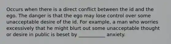 Occurs when there is a direct conflict between the id and the ego. The danger is that the ego may lose control over some unacceptable desire of the id. For example, a man who worries excessively that he might blurt out some unacceptable thought or desire in public is beset by ___________ anxiety.