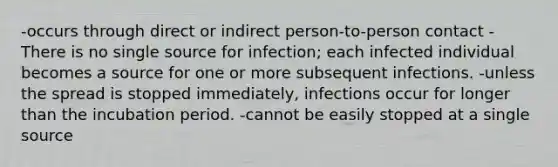 -occurs through direct or indirect person-to-person contact -There is no single source for infection; each infected individual becomes a source for one or more subsequent infections. -unless the spread is stopped immediately, infections occur for longer than the incubation period. -cannot be easily stopped at a single source