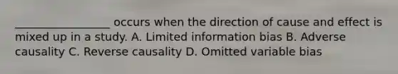 _________________ occurs when the direction of cause and effect is mixed up in a study. A. Limited information bias B. Adverse causality C. Reverse causality D. Omitted variable bias