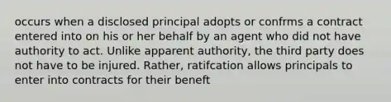 occurs when a disclosed principal adopts or confrms a contract entered into on his or her behalf by an agent who did not have authority to act. Unlike apparent authority, the third party does not have to be injured. Rather, ratifcation allows principals to enter into contracts for their beneft