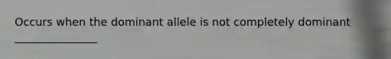 Occurs when the dominant allele is not completely dominant _______________