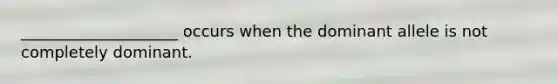 ____________________ occurs when the dominant allele is not completely dominant.