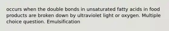 occurs when the double bonds in unsaturated fatty acids in food products are broken down by ultraviolet light or oxygen. Multiple choice question. Emulsification