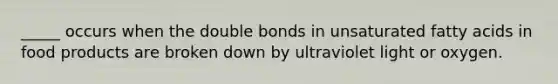 _____ occurs when the double bonds in unsaturated fatty acids in food products are broken down by ultraviolet light or oxygen.