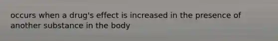 occurs when a drug's effect is increased in the presence of another substance in the body