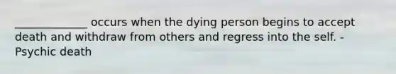 _____________ occurs when the dying person begins to accept death and withdraw from others and regress into the self. -Psychic death