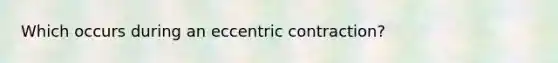 Which occurs during an eccentric contraction?