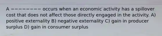 A −−−−−−−− occurs when an economic activity has a spillover cost that does not affect those directly engaged in the activity. A) positive externality B) negative externality C) gain in producer surplus D) gain in consumer surplus