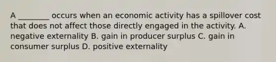 A ________ occurs when an economic activity has a spillover cost that does not affect those directly engaged in the activity. A. negative externality B. gain in producer surplus C. gain in consumer surplus D. positive externality