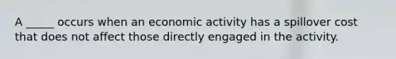 A _____ occurs when an economic activity has a spillover cost that does not affect those directly engaged in the activity.