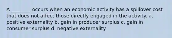 A ________ occurs when an economic activity has a spillover cost that does not affect those directly engaged in the activity. a. positive externality b. gain in producer surplus c. gain in consumer surplus d. negative externality