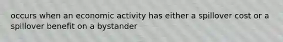 occurs when an economic activity has either a spillover cost or a spillover benefit on a bystander