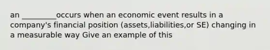 an _________occurs when an economic event results in a company's financial position (assets,liabilities,or SE) changing in a measurable way Give an example of this