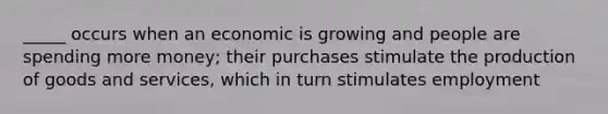 _____ occurs when an economic is growing and people are spending more money; their purchases stimulate the production of goods and services, which in turn stimulates employment