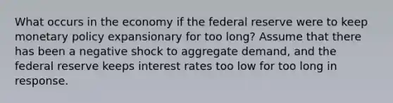 What occurs in the economy if the federal reserve were to keep monetary policy expansionary for too long? Assume that there has been a negative shock to aggregate demand, and the federal reserve keeps interest rates too low for too long in response.