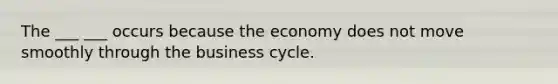 The ___ ___ occurs because the economy does not move smoothly through the business cycle.