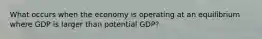 What occurs when the economy is operating at an equilibrium where GDP is larger than potential GDP?