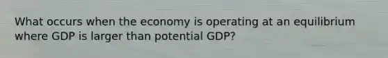 What occurs when the economy is operating at an equilibrium where GDP is larger than potential GDP?