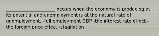 ______________________ occurs when the economy is producing at its potential and unemployment is at the natural rate of unemployment. -full employment GDP -the interest rate effect -the foreign price effect -stagflation