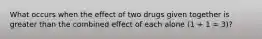 What occurs when the effect of two drugs given together is greater than the combined effect of each alone (1 + 1 = 3)?