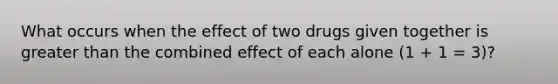 What occurs when the effect of two drugs given together is greater than the combined effect of each alone (1 + 1 = 3)?