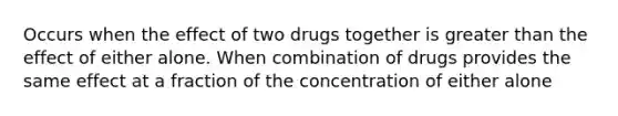 Occurs when the effect of two drugs together is greater than the effect of either alone. When combination of drugs provides the same effect at a fraction of the concentration of either alone