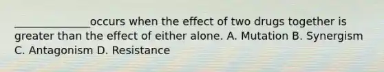 ______________occurs when the effect of two drugs together is <a href='https://www.questionai.com/knowledge/ktgHnBD4o3-greater-than' class='anchor-knowledge'>greater than</a> the effect of either alone. A. Mutation B. Synergism C. Antagonism D. Resistance