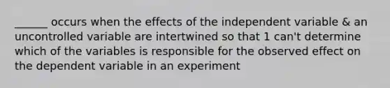 ______ occurs when the effects of the independent variable & an uncontrolled variable are intertwined so that 1 can't determine which of the variables is responsible for the observed effect on the dependent variable in an experiment