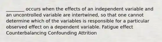 ________ occurs when the effects of an independent variable and an uncontrolled variable are intertwined, so that one cannot determine which of the variables is responsible for a particular observed effect on a dependent variable. Fatigue effect Counterbalancing Confounding Attrition