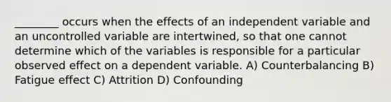 ________ occurs when the effects of an independent variable and an uncontrolled variable are intertwined, so that one cannot determine which of the variables is responsible for a particular observed effect on a dependent variable. A) Counterbalancing B) Fatigue effect C) Attrition D) Confounding