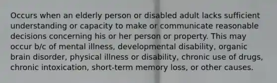 Occurs when an elderly person or disabled adult lacks sufficient understanding or capacity to make or communicate reasonable decisions concerning his or her person or property. This may occur b/c of mental illness, developmental disability, organic brain disorder, physical illness or disability, chronic use of drugs, chronic intoxication, short-term memory loss, or other causes.