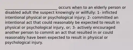 ____________________________ occurs when to an elderly person or disabled adult the suspect knowingly or willfully: 1- inflicted intentional physical or psychological injury; 2- committed an intentional act that could reasonably be expected to result in physical or psychological injury, or; 3- actively encouraged another person to commit an act that resulted in or could reasonably have been expected to result in physical or psychological injury.