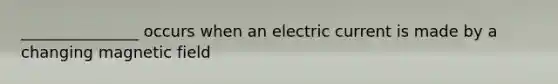 _______________ occurs when an electric current is made by a changing magnetic field