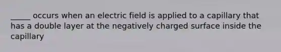 _____ occurs when an electric field is applied to a capillary that has a double layer at the negatively charged surface inside the capillary