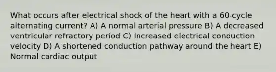 What occurs after electrical shock of the heart with a 60-cycle alternating current? A) A normal arterial pressure B) A decreased ventricular refractory period C) Increased electrical conduction velocity D) A shortened conduction pathway around the heart E) Normal cardiac output