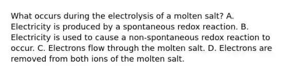 What occurs during the electrolysis of a molten salt? A. Electricity is produced by a spontaneous redox reaction. B. Electricity is used to cause a non-spontaneous redox reaction to occur. C. Electrons flow through the molten salt. D. Electrons are removed from both ions of the molten salt.