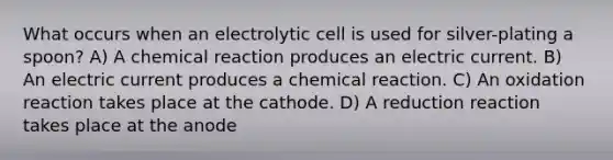 What occurs when an electrolytic cell is used for silver-plating a spoon? A) A chemical reaction produces an electric current. B) An electric current produces a chemical reaction. C) An oxidation reaction takes place at the cathode. D) A reduction reaction takes place at the anode