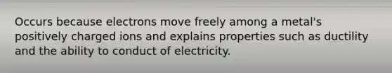 Occurs because electrons move freely among a metal's positively charged ions and explains properties such as ductility and the ability to conduct of electricity.