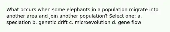 What occurs when some elephants in a population migrate into another area and join another population? Select one: a. speciation b. genetic drift c. microevolution d. gene flow