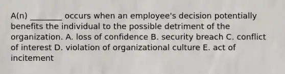 A(n) ________ occurs when an employee's decision potentially benefits the individual to the possible detriment of the organization. A. loss of confidence B. security breach C. conflict of interest D. violation of organizational culture E. act of incitement