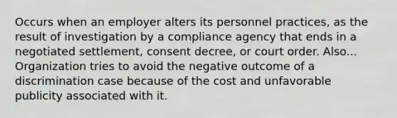 Occurs when an employer alters its personnel practices, as the result of investigation by a compliance agency that ends in a negotiated settlement, consent decree, or court order. Also... Organization tries to avoid the negative outcome of a discrimination case because of the cost and unfavorable publicity associated with it.