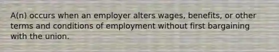 A(n) occurs when an employer alters wages, benefits, or other terms and conditions of employment without first bargaining with the union.