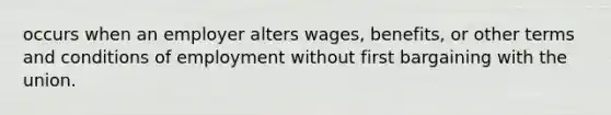 occurs when an employer alters wages, benefits, or other terms and conditions of employment without first bargaining with the union.